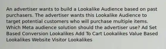 An advertiser wants to build a Lookalike Audience based on past purchasers. The advertiser wants this Lookalike Audience to target potential customers who will purchase multiple items. Which Meta audience solution should the advertiser use? Ad Set Based Conversion Lookalikes Add To Cart Lookalikes Value Based Lookalikes Website Visitor Lookalikes