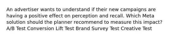 An advertiser wants to understand if their new campaigns are having a positive effect on perception and recall. Which Meta solution should the planner recommend to measure this impact? A/B Test Conversion Lift Test Brand Survey Test Creative Test