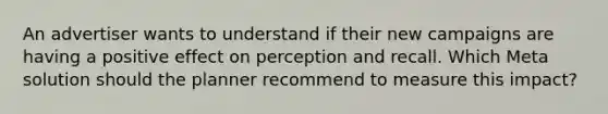 An advertiser wants to understand if their new campaigns are having a positive effect on perception and recall. Which Meta solution should the planner recommend to measure this impact?