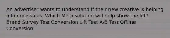 An advertiser wants to understand if their new creative is helping influence sales. Which Meta solution will help show the lift? Brand Survey Test Conversion Lift Test A/B Test Offline Conversion