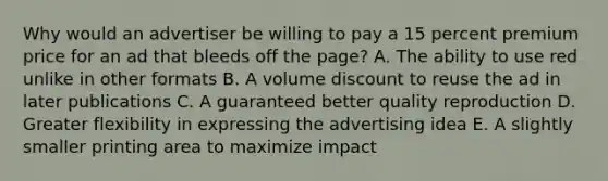 Why would an advertiser be willing to pay a 15 percent premium price for an ad that bleeds off the page? A. The ability to use red unlike in other formats B. A volume discount to reuse the ad in later publications C. A guaranteed better quality reproduction D. Greater flexibility in expressing the advertising idea E. A slightly smaller printing area to maximize impact