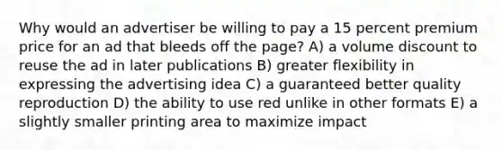 Why would an advertiser be willing to pay a 15 percent premium price for an ad that bleeds off the page? A) a volume discount to reuse the ad in later publications B) greater flexibility in expressing the advertising idea C) a guaranteed better quality reproduction D) the ability to use red unlike in other formats E) a slightly smaller printing area to maximize impact