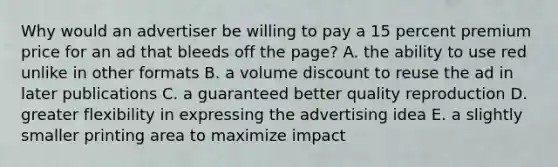 Why would an advertiser be willing to pay a 15 percent premium price for an ad that bleeds off the page? A. the ability to use red unlike in other formats B. a volume discount to reuse the ad in later publications C. a guaranteed better quality reproduction D. greater flexibility in expressing the advertising idea E. a slightly smaller printing area to maximize impact