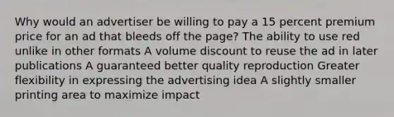 Why would an advertiser be willing to pay a 15 percent premium price for an ad that bleeds off the page? The ability to use red unlike in other formats A volume discount to reuse the ad in later publications A guaranteed better quality reproduction Greater flexibility in expressing the advertising idea A slightly smaller printing area to maximize impact