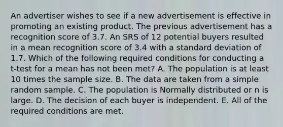 An advertiser wishes to see if a new advertisement is effective in promoting an existing product. The previous advertisement has a recognition score of 3.7. An SRS of 12 potential buyers resulted in a mean recognition score of 3.4 with a <a href='https://www.questionai.com/knowledge/kqGUr1Cldy-standard-deviation' class='anchor-knowledge'>standard deviation</a> of 1.7. Which of the following required conditions for conducting a t-test for a mean has not been met? A. The population is at least 10 times the sample size. B. The data are taken from a simple random sample. C. The population is Normally distributed or n is large. D. The decision of each buyer is independent. E. All of the required conditions are met.