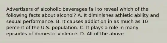 Advertisers of alcoholic beverages fail to reveal which of the following facts about alcohol? A. It diminishes athletic ability and sexual performance. B. It causes addiction in as much as 10 percent of the U.S. population. C. It plays a role in many episodes of domestic violence. D. All of the above