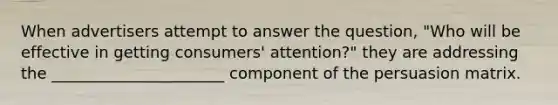 When advertisers attempt to answer the question, "Who will be effective in getting consumers' attention?" they are addressing the ______________________ component of the persuasion matrix.