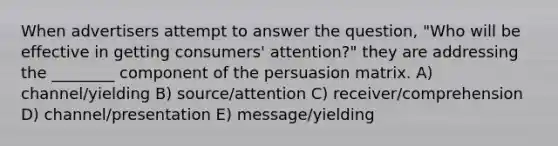 When advertisers attempt to answer the question, "Who will be effective in getting consumers' attention?" they are addressing the ________ component of the persuasion matrix. A) channel/yielding B) source/attention C) receiver/comprehension D) channel/presentation E) message/yielding