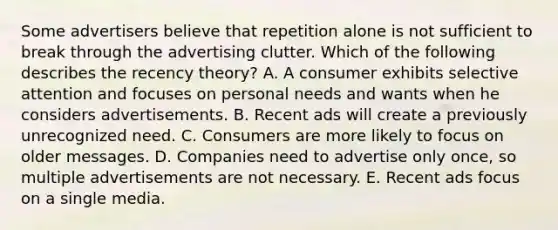 Some advertisers believe that repetition alone is not sufficient to break through the advertising clutter. Which of the following describes the recency​ theory? A. A consumer exhibits selective attention and focuses on personal needs and wants when he considers advertisements. B. Recent ads will create a previously unrecognized need. C. Consumers are more likely to focus on older messages. D. Companies need to advertise only​ once, so multiple advertisements are not necessary. E. Recent ads focus on a single media.