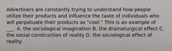 Advertisers are constantly trying to understand how people utilize their products and influence the taste of individuals who will perpetuate their products as "cool." This is an example of ___. A. the sociological imagination B. the dramaturgical effect C. the social construction of reality D. the sociological effect of reality