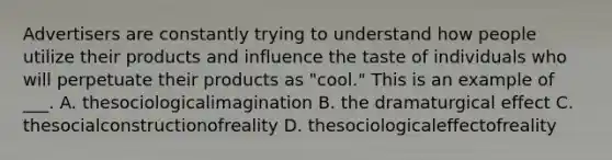 Advertisers are constantly trying to understand how people utilize their products and influence the taste of individuals who will perpetuate their products as "cool." This is an example of ___. A. thesociologicalimagination B. the dramaturgical effect C. thesocialconstructionofreality D. thesociologicaleffectofreality