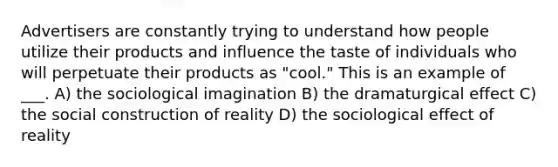 Advertisers are constantly trying to understand how people utilize their products and influence the taste of individuals who will perpetuate their products as "cool." This is an example of ___. A) the sociological imagination B) the dramaturgical effect C) the social construction of reality D) the sociological effect of reality