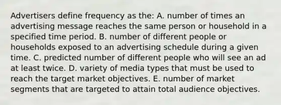 Advertisers define frequency as the: A. number of times an advertising message reaches the same person or household in a specified time period. B. number of different people or households exposed to an advertising schedule during a given time. C. predicted number of different people who will see an ad at least twice. D. variety of media types that must be used to reach the target market objectives. E. number of market segments that are targeted to attain total audience objectives.