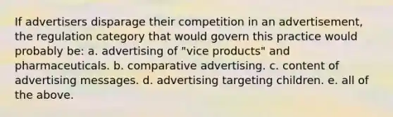 If advertisers disparage their competition in an advertisement, the regulation category that would govern this practice would probably be: a. advertising of "vice products" and pharmaceuticals. b. comparative advertising. c. content of advertising messages. d. advertising targeting children. e. all of the above.