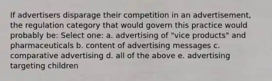 If advertisers disparage their competition in an advertisement, the regulation category that would govern this practice would probably be: Select one: a. advertising of "vice products" and pharmaceuticals b. content of advertising messages c. comparative advertising d. all of the above e. advertising targeting children