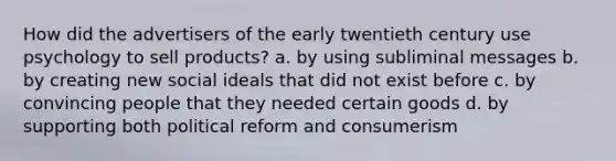 How did the advertisers of the early twentieth century use psychology to sell products? a. by using subliminal messages b. by creating new social ideals that did not exist before c. by convincing people that they needed certain goods d. by supporting both political reform and consumerism