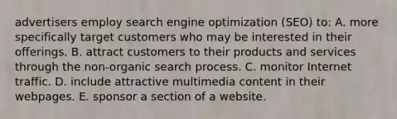 advertisers employ search engine optimization (SEO) to: A. more specifically target customers who may be interested in their offerings. B. attract customers to their products and services through the non-organic search process. C. monitor Internet traffic. D. include attractive multimedia content in their webpages. E. sponsor a section of a website.