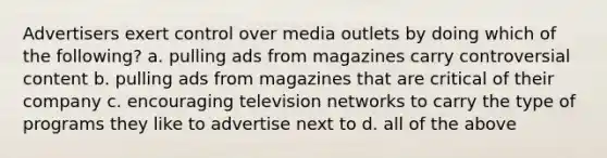 Advertisers exert control over media outlets by doing which of the following? a. pulling ads from magazines carry controversial content b. pulling ads from magazines that are critical of their company c. encouraging television networks to carry the type of programs they like to advertise next to d. all of the above