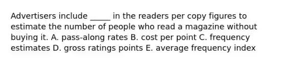 Advertisers include _____ in the readers per copy figures to estimate the number of people who read a magazine without buying it. A. pass-along rates B. cost per point C. frequency estimates D. gross ratings points E. average frequency index