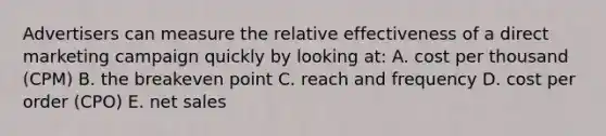 Advertisers can measure the relative effectiveness of a direct marketing campaign quickly by looking at: A. cost per thousand (CPM) B. the breakeven point C. reach and frequency D. cost per order (CPO) E. net sales