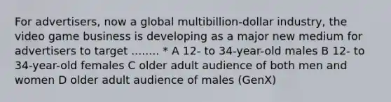 For advertisers, now a global multibillion-dollar industry, the video game business is developing as a major new medium for advertisers to target ........ * A 12- to 34-year-old males B 12- to 34-year-old females C older adult audience of both men and women D older adult audience of males (GenX)