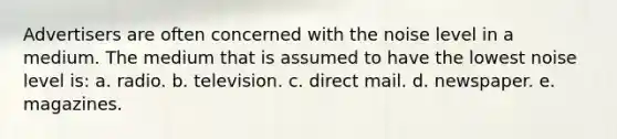 Advertisers are often concerned with the noise level in a medium. The medium that is assumed to have the lowest noise level is: a. radio. b. television. c. direct mail. d. newspaper. e. magazines.