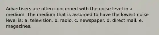 Advertisers are often concerned with the noise level in a medium. The medium that is assumed to have the lowest noise level is: a. television. b. radio. c. newspaper. d. direct mail. e. magazines.