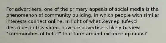 For advertisers, one of the primary appeals of social media is the phenomenon of community building, in which people with similar interests connect online. In light of what Zeynep Tufekci describes in this video, how are advertisers likely to view "communities of belief" that form around extreme opinions?