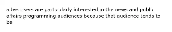 advertisers are particularly interested in the news and public affairs programming audiences because that audience tends to be
