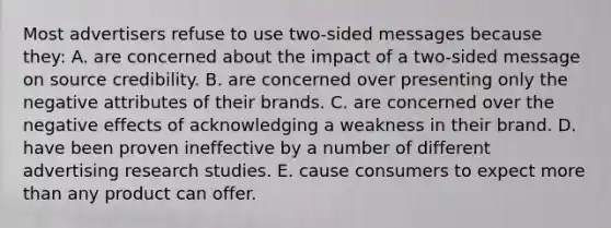 Most advertisers refuse to use two-sided messages because they: A. are concerned about the impact of a two-sided message on source credibility. B. are concerned over presenting only the negative attributes of their brands. C. are concerned over the negative effects of acknowledging a weakness in their brand. D. have been proven ineffective by a number of different advertising research studies. E. cause consumers to expect more than any product can offer.