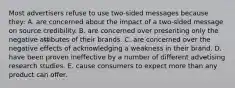 Most advertisers refuse to use two-sided messages because they: A. are concerned about the impact of a two-sided message on source credibility. B. are concerned over presenting only the negative att̶ibutes of their brands. C. are concerned over the negative effects of acknowledging a weakness in their brand. D. have been proven ineffective by a number of different adve̶tising research studies. E. cause consumers to expect more than any product can offer.