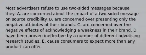 Most advertisers refuse to use two-sided messages because they: A. are concerned about the impact of a two-sided message on source credibility. B. are concerned over presenting only the negative att̶ibutes of their brands. C. are concerned over the negative effects of acknowledging a weakness in their brand. D. have been proven ineffective by a number of different adve̶tising research studies. E. cause consumers to expect more than any product can offer.