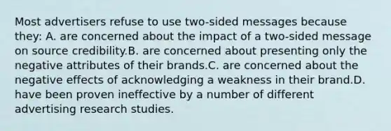 Most advertisers refuse to use two-sided messages because they: A. are concerned about the impact of a two-sided message on source credibility.B. are concerned about presenting only the negative attributes of their brands.C. are concerned about the negative effects of acknowledging a weakness in their brand.D. have been proven ineffective by a number of different advertising research studies.