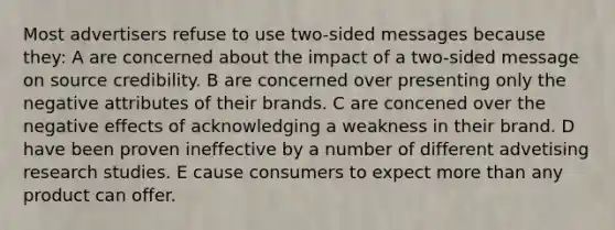 Most advertisers refuse to use two-sided messages because they: A are concerned about the impact of a two-sided message on source credibility. B are concerned over presenting only the negative attributes of their brands. C are concened over the negative effects of acknowledging a weakness in their brand. D have been proven ineffective by a number of different advetising research studies. E cause consumers to expect more than any product can offer.