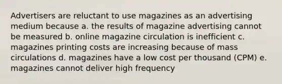 Advertisers are reluctant to use magazines as an advertising medium because a. the results of magazine advertising cannot be measured b. online magazine circulation is inefficient c. magazines printing costs are increasing because of mass circulations d. magazines have a low cost per thousand (CPM) e. magazines cannot deliver high frequency