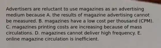 Advertisers are reluctant to use magazines as an advertising medium because A. the results of magazine advertising cannot be measured. B. magazines have a low cost per thousand (CPM). C. magazines printing costs are increasing because of mass circulations. D. magazines cannot deliver high frequency. E. online magazine circulation is inefficient.