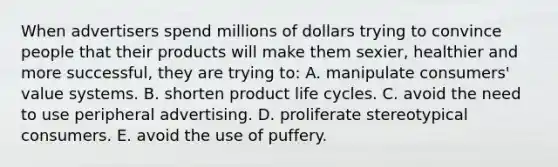 When advertisers spend millions of dollars trying to convince people that their products will make them sexier, healthier and more successful, they are trying to: A. manipulate consumers' value systems. B. shorten product life cycles. C. avoid the need to use peripheral advertising. D. proliferate stereotypical consumers. E. avoid the use of puffery.