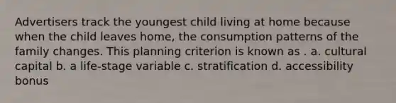 Advertisers track the youngest child living at home because when the child leaves home, the consumption patterns of the family changes. This planning criterion is known as . a. cultural capital b. a life-stage variable c. stratification d. accessibility bonus