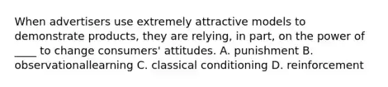 When advertisers use extremely attractive models to demonstrate products, they are relying, in part, on the power of ____ to change consumers' attitudes. A. punishment B. observationallearning C. classical conditioning D. reinforcement