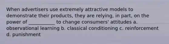 When advertisers use extremely attractive models to demonstrate their products, they are relying, in part, on the power of ___________ to change consumers' attitudes a. observational learning b. classical conditioning c. reinforcement d. punishment