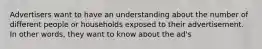 Advertisers want to have an understanding about the number of different people or households exposed to their advertisement. In other words, they want to know about the ad's