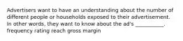 Advertisers want to have an understanding about the number of different people or households exposed to their advertisement. In other words, they want to know about the ad's ___________. frequency rating reach gross margin