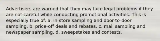 Advertisers are warned that they may face legal problems if they are not careful while conducting promotional activities. This is especially true of: a. in-store sampling and door-to-door sampling. b. price-off deals and rebates. c. mail sampling and newspaper sampling. d. sweepstakes and contests.