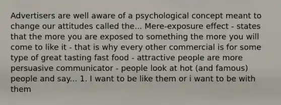 Advertisers are well aware of a psychological concept meant to change our attitudes called the... Mere-exposure effect - states that the more you are exposed to something the more you will come to like it - that is why every other commercial is for some type of great tasting fast food - attractive people are more persuasive communicator - people look at hot (and famous) people and say... 1. I want to be like them or i want to be with them