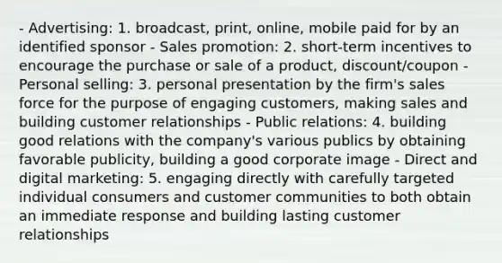 - Advertising: 1. broadcast, print, online, mobile paid for by an identified sponsor - Sales promotion: 2. short-term incentives to encourage the purchase or sale of a product, discount/coupon - Personal selling: 3. personal presentation by the firm's sales force for the purpose of engaging customers, making sales and building customer relationships - Public relations: 4. building good relations with the company's various publics by obtaining favorable publicity, building a good corporate image - Direct and digital marketing: 5. engaging directly with carefully targeted individual consumers and customer communities to both obtain an immediate response and building lasting customer relationships