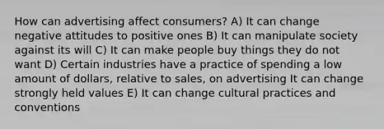 How can advertising affect consumers? A) It can change negative attitudes to positive ones B) It can manipulate society against its will C) It can make people buy things they do not want D) Certain industries have a practice of spending a low amount of dollars, relative to sales, on advertising It can change strongly held values E) It can change cultural practices and conventions