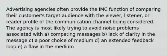 Advertising agencies often provide the IMC function of comparing their customer's target audience with the viewer, listener, or reader profile of the communication channel being considered. The agency is most likely trying to avoid noise problems associated with a) competing messages b) lack of clarity in the message c) a poor choice of medium d) an extended feedback loop e) a flaw in the medium