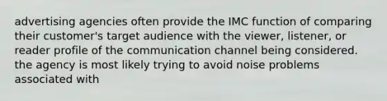 advertising agencies often provide the IMC function of comparing their customer's target audience with the viewer, listener, or reader profile of the communication channel being considered. the agency is most likely trying to avoid noise problems associated with