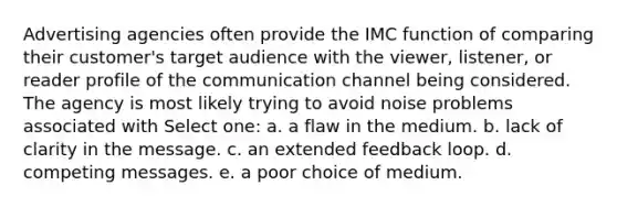 Advertising agencies often provide the IMC function of comparing their customer's target audience with the viewer, listener, or reader profile of the communication channel being considered. The agency is most likely trying to avoid noise problems associated with Select one: a. a flaw in the medium. b. lack of clarity in the message. c. an extended feedback loop. d. competing messages. e. a poor choice of medium.