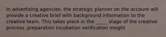 In advertising agencies, the strategic planner on the account will provide a creative brief with background information to the creative team. This takes place in the _____ stage of the creative process. preparation incubation verification insight